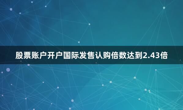 股票账户开户国际发售认购倍数达到2.43倍