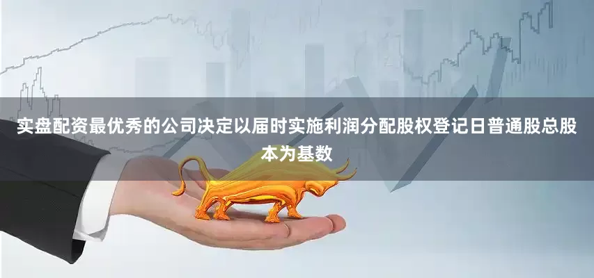实盘配资最优秀的公司决定以届时实施利润分配股权登记日普通股总股本为基数