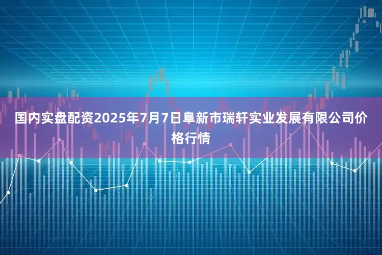 国内实盘配资2025年7月7日阜新市瑞轩实业发展有限公司价格行情