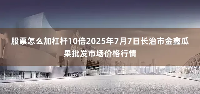 股票怎么加杠杆10倍2025年7月7日长治市金鑫瓜果批发市场价格行情