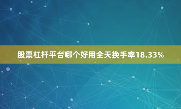 股票杠杆平台哪个好用全天换手率18.33%