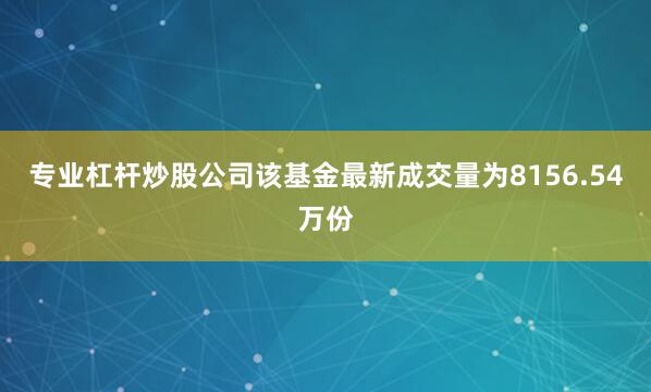 专业杠杆炒股公司该基金最新成交量为8156.54万份