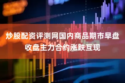 炒股配资评测网国内商品期市早盘收盘主力合约涨跌互现