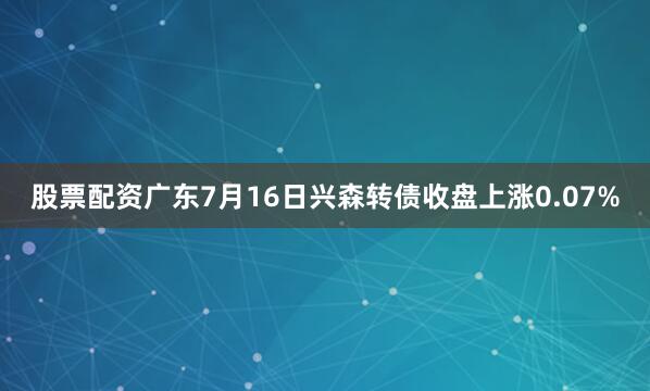 股票配资广东7月16日兴森转债收盘上涨0.07%