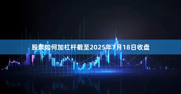 股票如何加杠杆截至2025年7月18日收盘