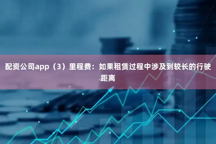 配资公司app（3）里程费：如果租赁过程中涉及到较长的行驶距离