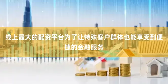 线上最大的配资平台为了让特殊客户群体也能享受到便捷的金融服务