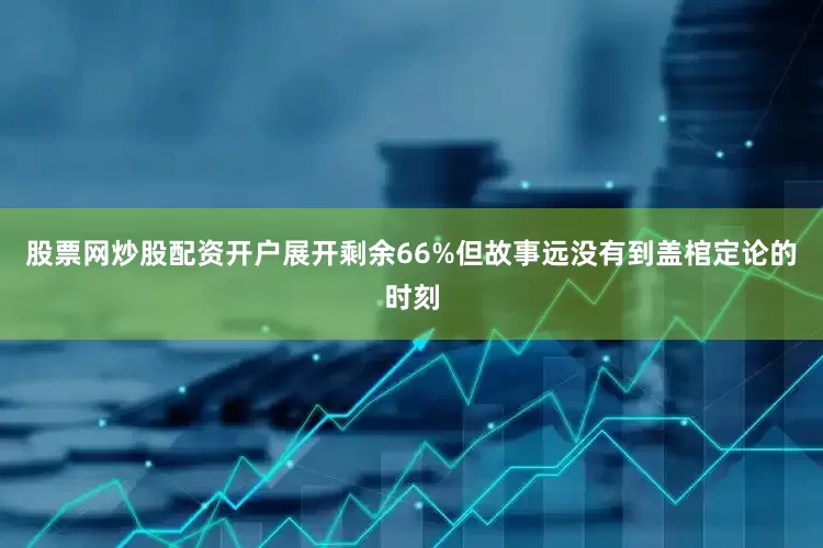 股票网炒股配资开户展开剩余66%但故事远没有到盖棺定论的时刻