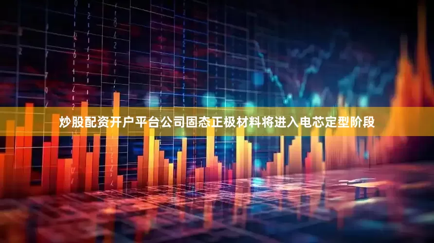 炒股配资开户平台公司固态正极材料将进入电芯定型阶段