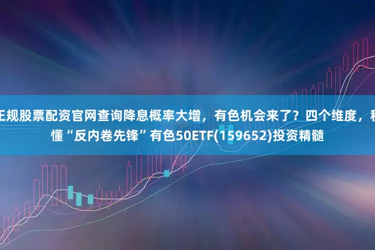 正规股票配资官网查询降息概率大增，有色机会来了？四个维度，秒懂“反内卷先锋”有色50ETF(159652)投资精髓