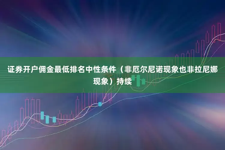 证券开户佣金最低排名中性条件（非厄尔尼诺现象也非拉尼娜现象）持续