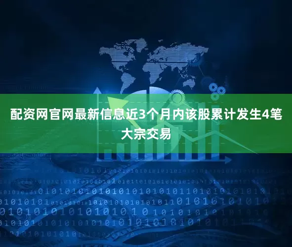 配资网官网最新信息近3个月内该股累计发生4笔大宗交易
