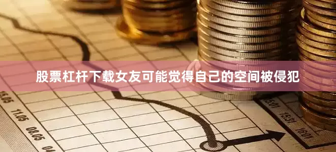 股票杠杆下载女友可能觉得自己的空间被侵犯